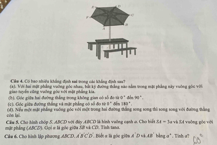 E D
C
F
B
A
Câu 4. Có bao nhiêu khẳng định sai trong các khẳng định sau?
(a). Với hai mặt phẳng vuông góc nhau, bắt kỳ đường thẳng nào nằm trong mặt phẳng này vuông góc với
giao tuyển cũng vuông góc với mặt phẳng kia.
(b). Góc giữa hai đường thẳng trong không gian có số đo từ 0° đến 90°.
(c). Góc giữa đường thẳng và mặt phẳng có số đo từ 0° đến 180°.
(d). Nếu một mặt phẳng vuông góc với một trong hai đường thẳng song song thì song song với đường thẳng
còn lại.
Câu 5. Cho hình chóp S. ABCD với đáy ABCD là hình vuông cạnh a. Cho biết SA=3a và SA vuông góc với
mặt phẳng (ABCD). Gọi α là góc giữa SB và CD. Tính tanα.
Câu 6. Cho hình lập phương ABCD. A'B'C'D'. Biết α là góc giữa . A'D và AB' bằng a 2 
° . Tính a?