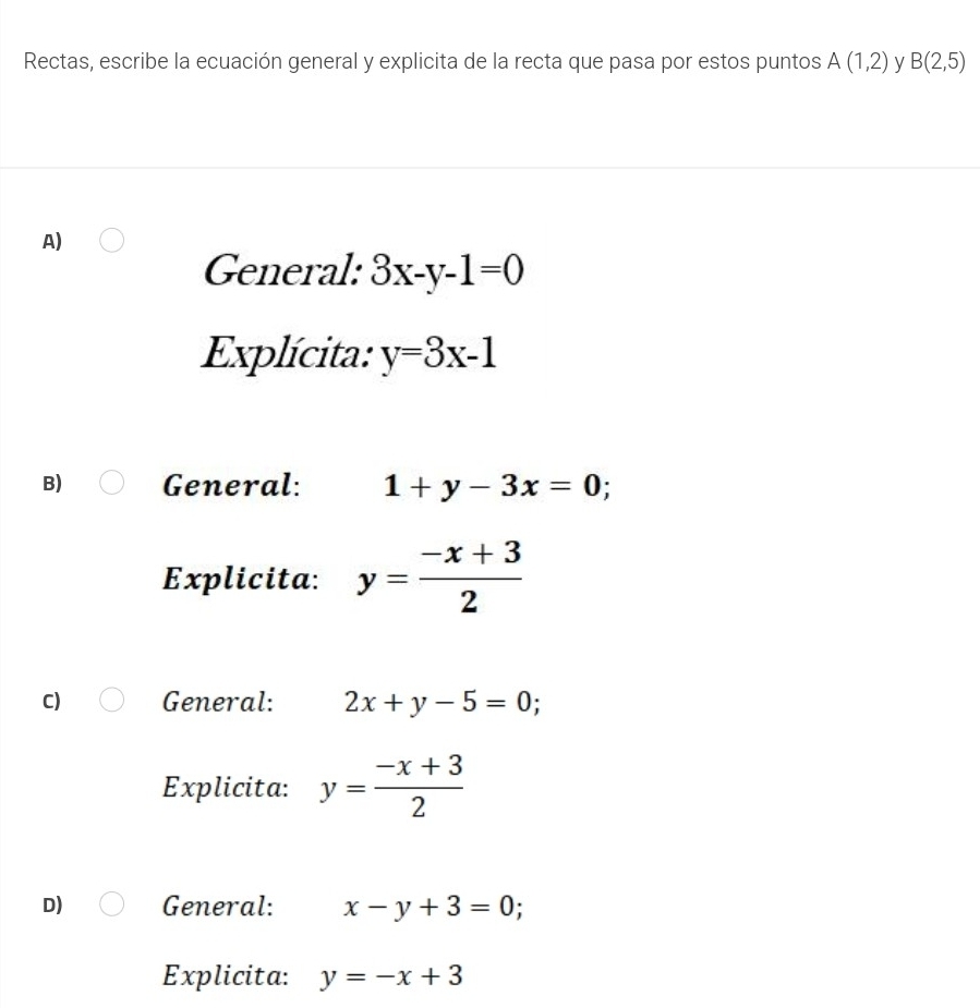 Rectas, escribe la ecuación general y explicita de la recta que pasa por estos puntos A(1,2) y B(2,5)
A)
General: 3x-y-1=0
Explícita: y=3x-1
B) General: 1+y-3x=0 :
Explicita: y= (-x+3)/2 
C) General: 2x+y-5=0
Explicita: y= (-x+3)/2 
D) General: x-y+3=0
Explicita: y=-x+3