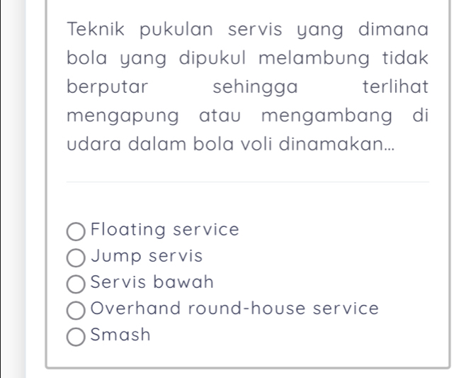 Teknik pukulan servis yang dimana
bola yang dipukul melambung tidak .
berputar sehingga terlihat
mengapung atau mengambang di
udara dalam bola voli dinamakan...
Floating service
Jump servis
Servis bawah
Overhand round-house service
Smash