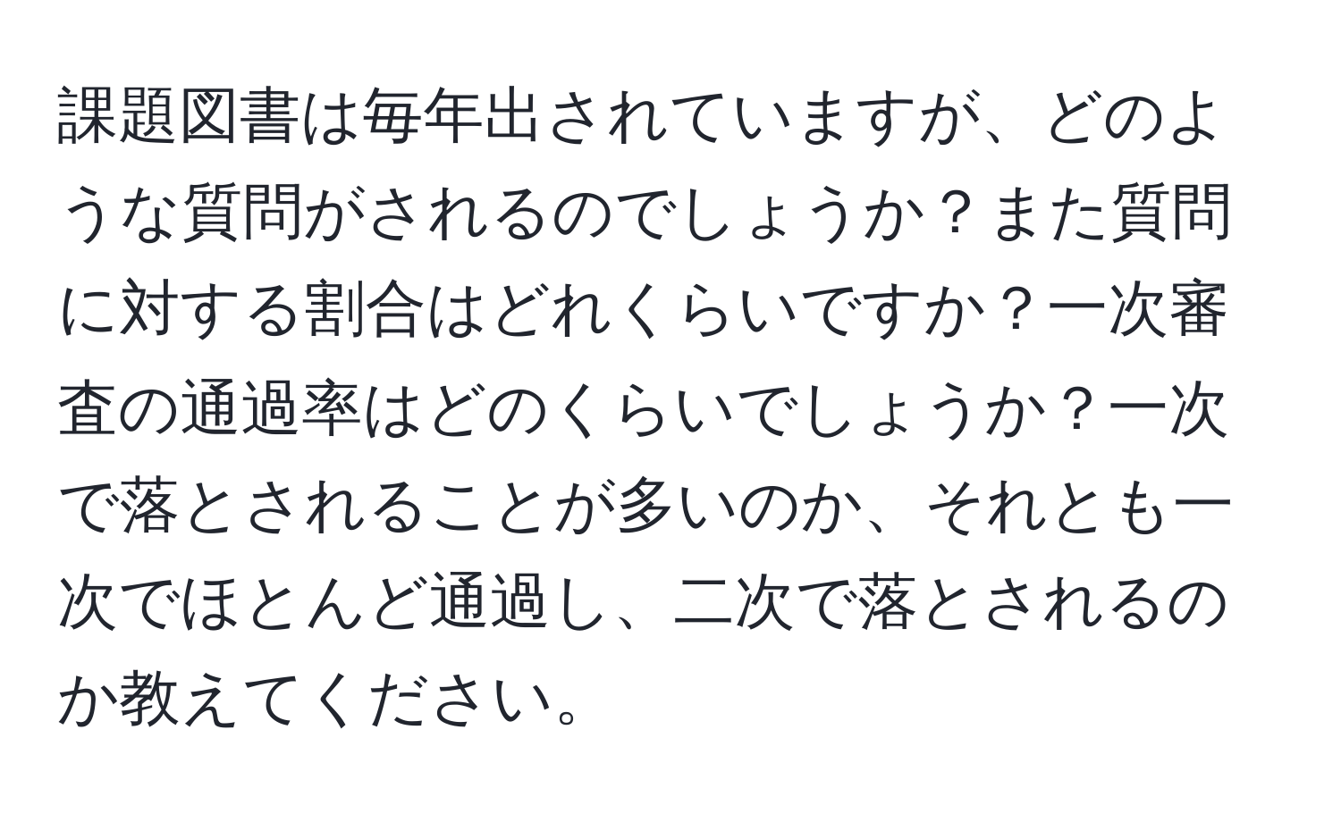 課題図書は毎年出されていますが、どのような質問がされるのでしょうか？また質問に対する割合はどれくらいですか？一次審査の通過率はどのくらいでしょうか？一次で落とされることが多いのか、それとも一次でほとんど通過し、二次で落とされるのか教えてください。