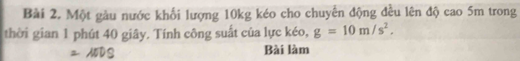 Một gàu nước khối lượng 10kg kéo cho chuyến động đều lên độ cao 5m trong 
thời gian 1 phút 40 giây. Tính công suất của lực kéo, g=10m/s^2. 
Bài làm