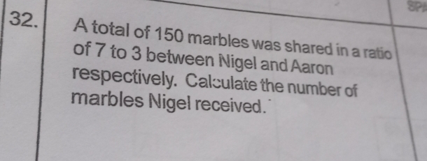 SPI 
32. A total of 150 marbles was shared in a ratio 
of 7 to 3 between Nigel and Aaron 
respectively. Calculate the number of 
marbles Nigel received.