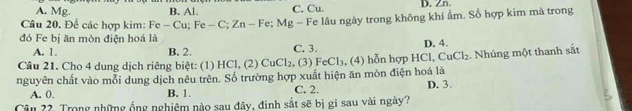 A. Mg. B. Al. C. Cu. D. Zn.
Câu 20. Để các hợp kim: Fe - Cu; Fe - C; Zn - Fe; Mg - Fe lâu ngày trong không khí ẩm. Số hợp kim mà trong
đó Fe bị ăn mòn điện hoá là
A. 1. B. 2. C. 3. D. 4.
Câu 21. Cho 4 dung dịch riêng biệt: (1) HCl, (2) CuCl₂. 2, (3) FeCl₃, (4) hỗn hợp HCl, CuCl₂. Nhúng một thanh sắt
nguyên chất vào mỗi dung dịch nêu trên. Số trường hợp xuất hiện ăn mòn điện hoá là
A. 0. B. 1. C. 2. D. 3.
Câu 22. Trong những ống nghiêm nào sau đây, đinh sắt sẽ bị gỉ sau vài ngày?