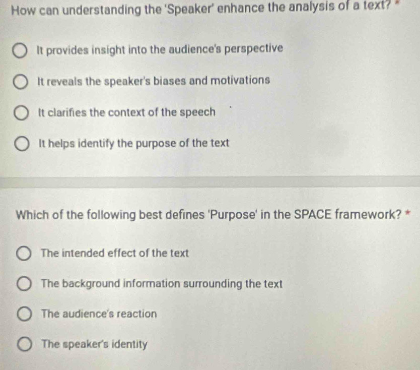 How can understanding the 'Speaker' enhance the analysis of a text? *
It provides insight into the audience's perspective
It reveals the speaker's biases and motivations
It clarifies the context of the speech
It helps identify the purpose of the text
Which of the following best defines 'Purpose' in the SPACE framework? *
The intended effect of the text
The background information surrounding the text
The audience's reaction
The speaker's identity