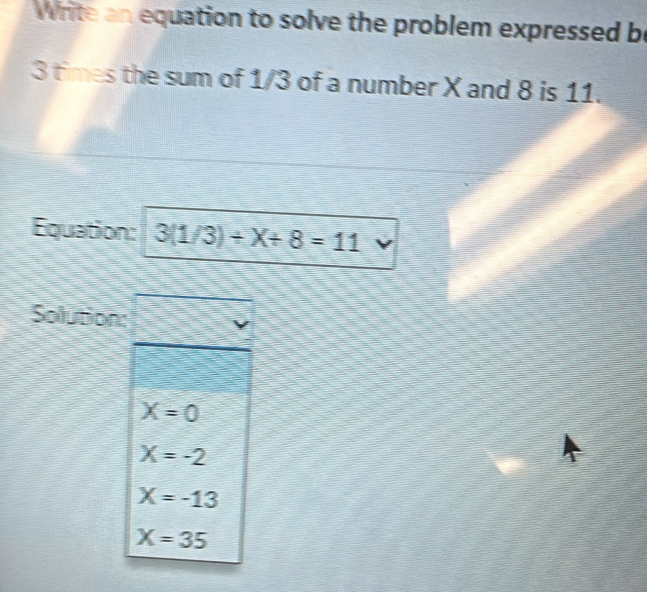 Write an equation to solve the problem expressed be
3 times the sum of 1/3 of a number X and 8 is 11.
Equation: 3(1/3)+X+8=11
Solution