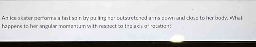 An ice skater performs a fast spin by pulling her outstretched arms down and close to her body. What 
happens to her angular momentum with respect to the axis of rotation?