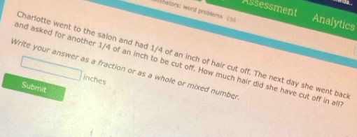 hators: word problers E50 
Assessment Analytics 
Charlotte went to the salon and had 1/4 of an inch of hair cut off. The next day she went bac 
and asked for another 1/4 of an inch to be cut off. How much hair did she have cut off in all 
Write your answer as a fraction or as a whole or mixed number
inches
Submit