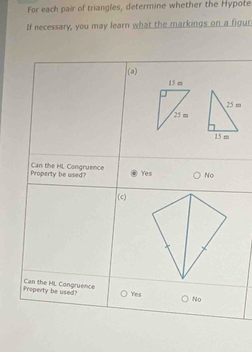 For each pair of triangles, determine whether the Hypote
If necessary, you may learn what the markings on a figur
(a)
Can the HL Congruence
Property be used? Yes No
(c)
Can the HL Congruence
Property be used? Yes No