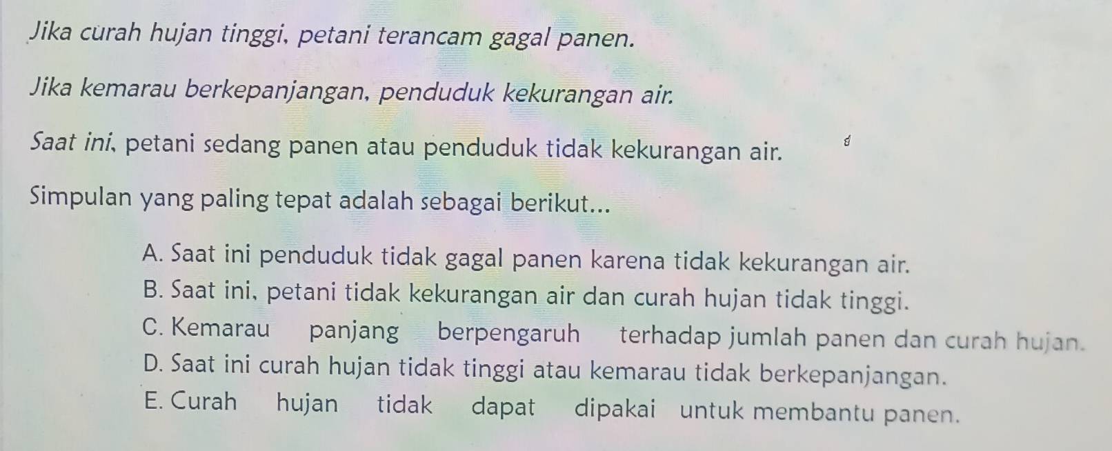 Jika curah hujan tinggi, petani terancam gagal panen.
Jika kemarau berkepanjangan, penduduk kekurangan air.
Saat ini, petani sedang panen atau penduduk tidak kekurangan air.
Simpulan yang paling tepat adalah sebagai berikut...
A. Saat ini penduduk tidak gagal panen karena tidak kekurangan air.
B. Saat ini, petani tidak kekurangan air dan curah hujan tidak tinggi.
C. Kemarau panjang berpengaruh terhadap jumlah panen dan curah hujan.
D. Saat ini curah hujan tidak tinggi atau kemarau tidak berkepanjangan.
E. Curah hujan tidak dapat dipakai untuk membantu panen.