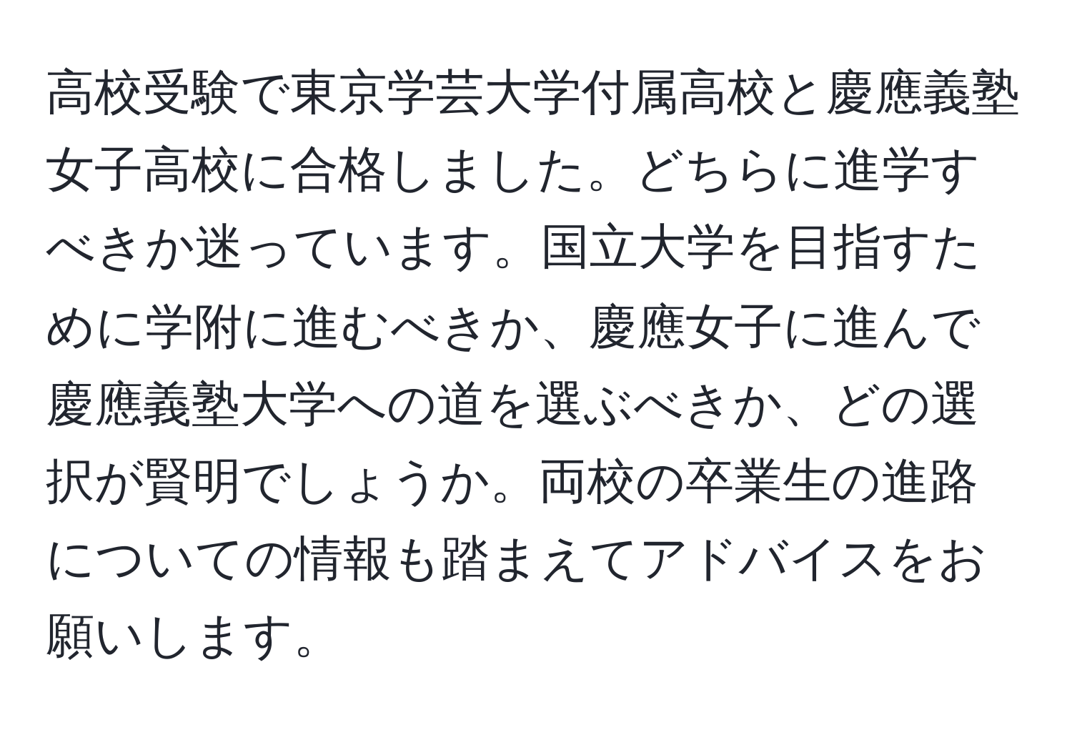 高校受験で東京学芸大学付属高校と慶應義塾女子高校に合格しました。どちらに進学すべきか迷っています。国立大学を目指すために学附に進むべきか、慶應女子に進んで慶應義塾大学への道を選ぶべきか、どの選択が賢明でしょうか。両校の卒業生の進路についての情報も踏まえてアドバイスをお願いします。