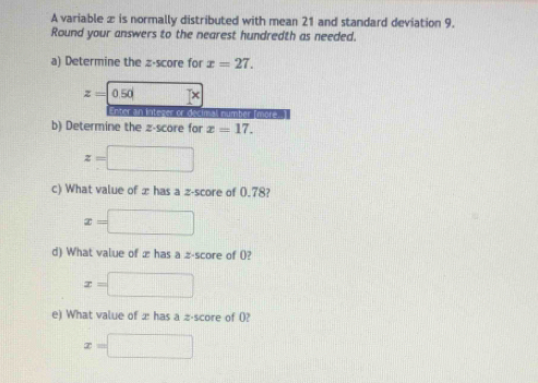 A variable æ is normally distributed with mean 21 and standard deviation 9. 
Round your answers to the nearest hundredth as needed. 
a) Determine the z-score for x=27.
z=0.50 □ 
ntc er or decimal number (more .] 
b) Determine the z-score for x=17.
z=□
c) What value of æ has a z-score of 0.78?
x=□
d) What value of z has a z-score of 0?
x=□
e) What value of æ has a z-score of 0?
x=□