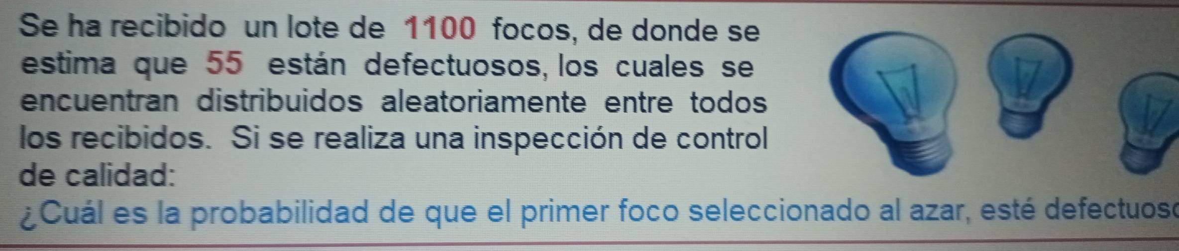 Se ha recibido un lote de 1100 focos, de donde se 
estima que 55 están defectuosos, los cuales se 
encuentran distribuidos aleatoriamente entre todos 
los recibidos. Si se realiza una inspección de control 
de calidad: 
¿Cuál es la probabilidad de que el primer foco seleccionado al azar, esté defectuoso