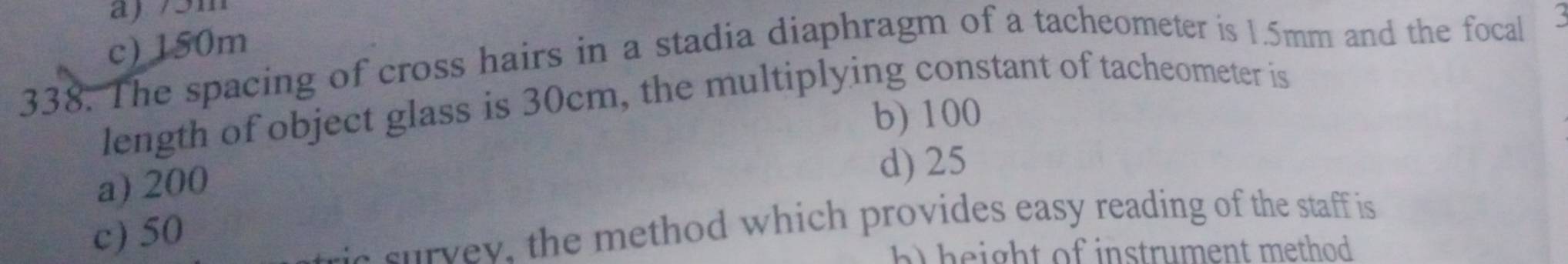 a) 75m
c) 150m
338. The spacing of cross hairs in a stadia diaphragm of a tacheometer is 1.5mm and the focal
length of object glass is 30cm, the multiplying constant of tacheometer is
b) 100
a) 200 d) 25
c) 50
ae survey, the method which provides easy reading of the staff is
b height of instrument method .