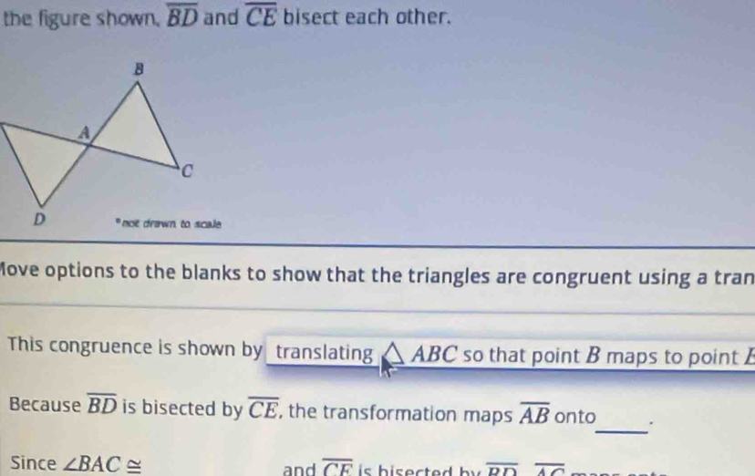 the figure shown. overline BD and overline CE bisect each other. 
Move options to the blanks to show that the triangles are congruent using a tran 
This congruence is shown by translating BC so that point B maps to point 
_ 
Because overline BD is bisected by overline CE , the transformation maps overline AB onto . 
Since ∠ BAC≌ and overline CE is his ected b y overline DDoverline AC