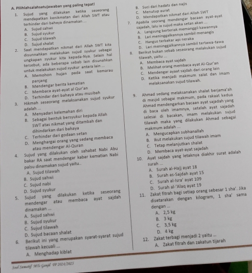 Pilihiahsalahsatujawaban yang paiing tepati
1. Sujud yang dilakukan ketika seseorang B. Suci dari hadats dan najis C. Menutup aurat
mendapatkan kenikmatan dari Allan SWT stau D. Mendapatkan nikmat dari Aliah SWT
terhindar dari bahaya dinamakan ... 7. Apabila seorang mendengar bacaan ayat-ayat
A. Sujud sahwi
sajadah, lalu ia sujud maka setan akan ...
C. Sujud tilawah B. Sujud syukur A. Langsung berteriak memanggvi kawannya
2. Saat mendapatkan nikmat dari Allah SWT kita B. Lari meninggaïkannya sambil menang s
D. Sujud shallat
disunnahkan melakukan sujud syukur sebagai C. Hangus terbakar api neraka D. Lari meninggaikannya sambil tertawa-tawa
tersebut, ada beberapa sebab lain disumankan 8. Berikut bukan sebab seseorang melakukan sujud
ungkapan syukur kita kepæda-Nya. Selain hal tilawah, yaitu ...
untuk melakukan sujud syukur antara lain ... A. Membaca ayat sajdan B. Melihat orang membaca ayat Ai-Qur'an
A. Memohon hujan pada saat kemarau C. Mendengar ayaat sajdah dari orang lain
B. Mendengar berita kematian panjang D. Ketika menjadi makmum salat dan imam
C. Membaca ayat-ayat al Qur'an melaksanakan sujud tilawah.
D. Terhindar dari bahaya atau musibah
3. Hikmah seseorang melaksanakan sujud syukur 9. Ahmad sedang melaksanakan shalat berjama'ah
di masjid sebagai makmum, pada rakaat kedua
adalah ... Ahmad mendengarkan bacaan ayat sajadah yang
A. Menyadari kelemahan diri di baca oleh imamnya, setelah ayat sajadah
B. Sebagai bentuk bersyukur kepada Allar selesai di bacakan, imam melakukan sujud
SWT atas nikmat yang ditambah dan
makmum adaliah ...
C. Terhindar dari godaan setan dihindarkan dari bahaya  tilawah maka yang dilakukan Ahmad sebagai
D. Menghargai orang yang sedang membaca A. Mengucapkan subhanaïiah
atau mendengar Al-Quran B. Ikut melakukan sujud tilawah imam
4. Sujud yang dilakukan oleh sahabat Nabi Abu C. Tetap melanjutkan shalat
bakar RA saat mendengar kabær kematian Nabi D. Membaca ayat-ayat sajadah
palsu dinamakan sujud yaitu. 10. Ayat sajdah yang letaknya diakhir surat adalah
surah ...
A. Sujud tilawah
B. Sujud sahwi A. Surah al-Hajj ayat 18
C. Sujud nabi B. Surah as-Sajdah ayat 15
D. Sujud syukur C. Surah ai-Isra' ayat 109
5. Sujud yang dilakukan ketika seseorang D. Surah al-‘Alaq ayat 19
mendengar atau membaca ayat sajdah 11. Zakat fitrah bagi setiap orang sebesar 1 sha'. Jika
disetarakan dengan kilogram, 1 sha' sama
dinamakan ...
A. Sujud sahwi dengan ... A. 2,5 kg
B. Sujud syukur B. 3 kg
C. Sujud tilawah C. 3,5 kg
D. Sujud bacaan shalat
6. Berikut ini yang merupakan syarat-syarat sujud D. 4 kg
tilawah kecuali ... 12. Zakat terbagi menjadi 2 yaitu ...
A. Menghadap kiblat A. Zakat fitrah dan zakatun tījarah
Soal Sxmatif MTi Ganjl VP 2024/2025