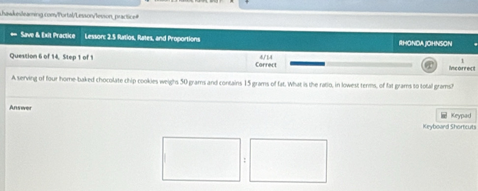 Save & Exit Practice Lesson: 2.5 Ratios, Rates, and Proportions RHONDA JOHNSON 
Question 6 of 14, Step 1 of 1 4/14 
1 
Correct Incorrect 
A serving of four home-baked chocolate chip cookies weighs 50 grams and contains 15 grams of fat. What is the ratio, in lowest terms, of fat grams to total grams? 
Answer 
Keypad 
Keyboard Shortcuts