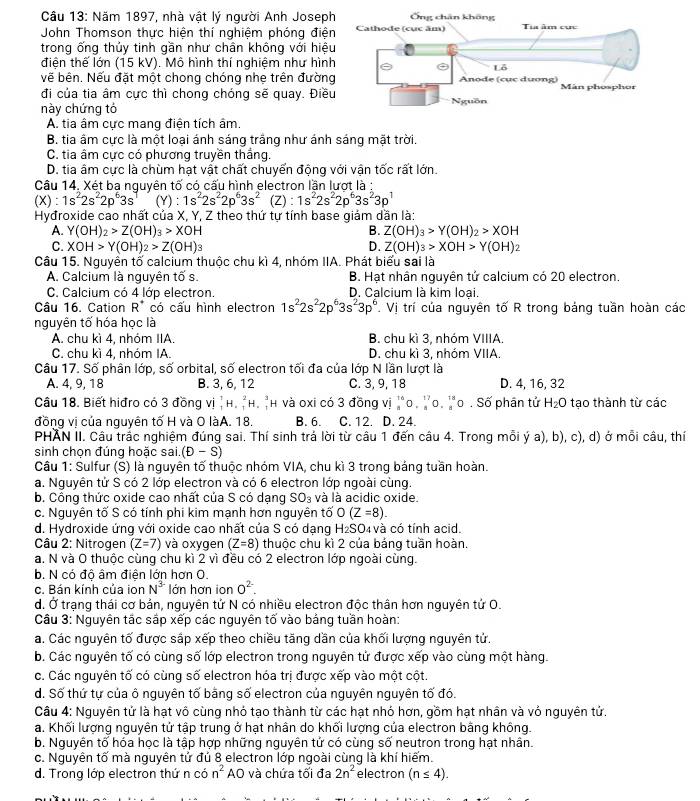 Cầu 13: Năm 1897, nhà vật lý người Anh Joseph
John Thomson thực hiện thí nghiệm phóng điện
trong ống thủy tinh gần như chân không với hiệu
điện thế lớn (15 kV). Mô hình thí nghiệm như hình
về bên. Nếu đặt một chong chóng nhẹ trên đường
đi của tia âm cực thì chong chóng sẽ quay. Điều
này chứng tỏ
A. tia âm cực mang điện tích âm
B. tia âm cực là một loại ánh sáng trắng như ánh sáng mặt trời.
C. tia âm cực có phương truyền thắng.
D. tia âm cực là chùm hạt vật chất chuyến động với vận tốc rất lớn.
Câu 14. Xét ba nguyên tố có cấu hình electron lần lượt là :
(X) : 1s^22s^22p^63s^1 (Y) : 1s^22s^22p^63s^2 (Z) : 1s^22s^22p^63s^23p^1
Hyđroxide cao nhất của X, Y, Z theo thứ tự tính base giám dần là:
A. Y(OH)_2>Z(OH)_3>XOH B. Z(OH)_3>Y(OH)_2>XOH
C. XOH>Y(OH)_2>Z(OH)
D. Z(OH)_3>XOH>Y(OH)_2
Câu 15. Nguyên tố calcium thuộc chu kì 4, nhóm IIA. Phát biểu sai là
A. Calcium là nguyên tố s. B. Hạt nhân nguyên tứ calcium có 20 electron.
C. Calcium có 4 lớp electron. D. Calcium là kim loại.
Câu 16. Cation R^+ có cấu hình electron 1s^22s^22p^63s^23p^6 L Vị trí của nguyên tố R trong bảng tuần hoàn các
nguyên tố hóa học là
A. chu kì 4, nhóm IIA. B. chu kì 3, nhóm VIIIA.
C. chu kì 4, nhóm IA. D. chu kì 3, nhóm VIIA.
Câu 17. º overline O phân lớp, SA orbital, số electron tối đa của lớp N lần lượt là
A. 4, 9, 18 B. 3, 6, 12 C. 3, 9, 18 D. 4, 16, 32
Câu 18. Biết hiđro có 3 đồng vị H. _1^(2H._1^3 h và oxi có 3 đồng vi _8^(16)O._8^(17)O._8^(18)O. Số phân tử H_2)O tạo thành từ các
đồng vị của nguyên tố H và O làA. 18. B. 6. C. 12. D. 24.
PHAN II. Câu trắc nghiệm đúng sai. Thí sinh trả lời từ câu 1 đến câu 4. Trong mỗi ý a), b), c), d) ở mỗi câu, thí
sinh chọn đúng hoặc sai. (D-S)
Câu 1: Sulfur (S) là nguyên tố thuộc nhóm VIA, chu kì 3 trong bảng tuần hoàn.
a. Nguyên tử S có 2 lớp electron và có 6 electron lớp ngoài cùng.
b. Công thức oxide cao nhất của S có dạng SO_3 và là acidic oxide.
c. Nguyên tố S có tính phi kim mạnh hơn nguyên tố O(Z=8).
d. Hydroxide ứng với oxide cao nhất của S có dạng H_2SO 4 và có tính acid.
Câu 2: Nitrogen (Z=7) và oxygen (Z=8) thuộc chu kì 2 của bảng tuần hoàn.
a. N và O thuộc cùng chu kì 2 vì đều có 2 electron lớp ngoài cùng.
b. N có độ âm điên lớn hơn O.
c. Bán kính của ion N^(3-) lớn hơn ion 0^(2-).
d. Ở trạng thái cơ bản, nguyên tứ N có nhiều electron độc thân hơn nguyên tứ O.
Câu 3: Nguyên tắc sắp xếp các nguyên tố vào bảng tuần hoàn:
a. Các nguyên tố được sắp xếp theo chiều tăng dần của khối lượng nguyên tử.
b. Các nguyên tố có cùng số lớp electron trong nguyên tử được xếp vào cùng một hàng.
c. Các nguyên tố có cùng số electron hóa trị được xếp vào một cột
d. Số thứ tự của ô nguyên tố bằng số electron của nguyên nguyên tố đó.
Câu 4: Nguyên tử là hạt vô cùng nhỏ tạo thành từ các hạt nhó hơn, gồm hạt nhân và vỏ nguyên tử.
a. Khối lượng nguyên tử tập trung ở hạt nhân do khối lượng của electron bằng không.
b. Nguyên tố hóa học là tập hợp những nguyên tử có cùng số neutron trong hạt nhân.
c. Nguyên tố mà nguyên tử đủ 8 electron lớp ngoài cùng là khí hiếm.
d. Trong lớp electron thứ n có n^2 AO và chứa tối đa 2n^2 electron (n≤ 4).