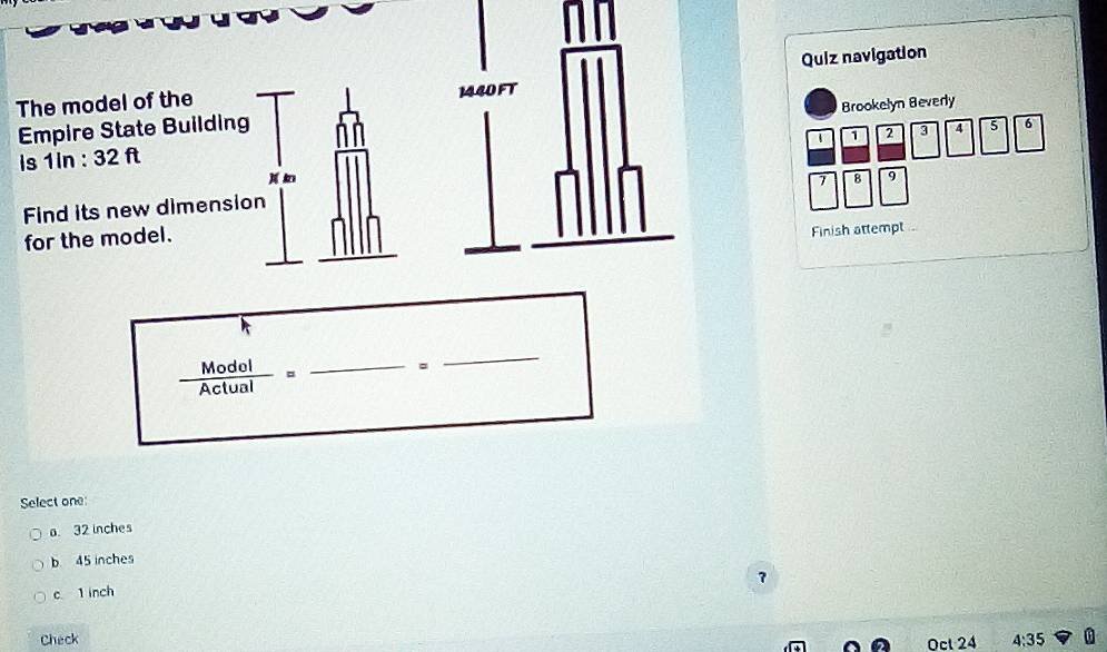 Quiz navigation
The model of the 
Empire State Building
Is 1In : 32 ftBrookelyn Beverly
1 1 2 4 6
) 8 9
7
Find its new dimension
for the model.
Finish attempt
_  Modol/Actual = 
。
_
Select one
a. 32 inches
b 45 inches
?
c 1 inch
Check Ocl 24 4:35