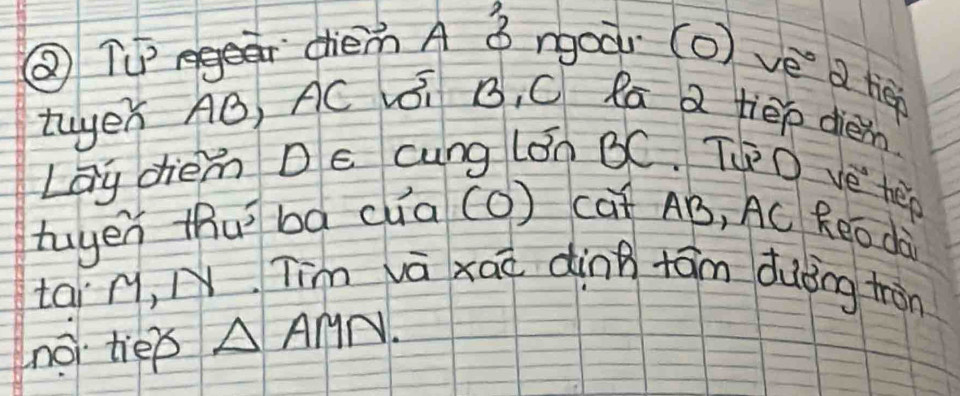 ② Tgea dièm A ǒ rgoàr (o) vé a tieé 
twer AB, AC i B, C Ra 2 tiēp dièin 
Lay diem Dc cung lán BC. TO ve hep 
tuyen thuì bá (ua (O) cat AB, AC Reo dà 
tai r, N Tim va xaà dinn tām duǒing tàn 
no tiep △ AMN.