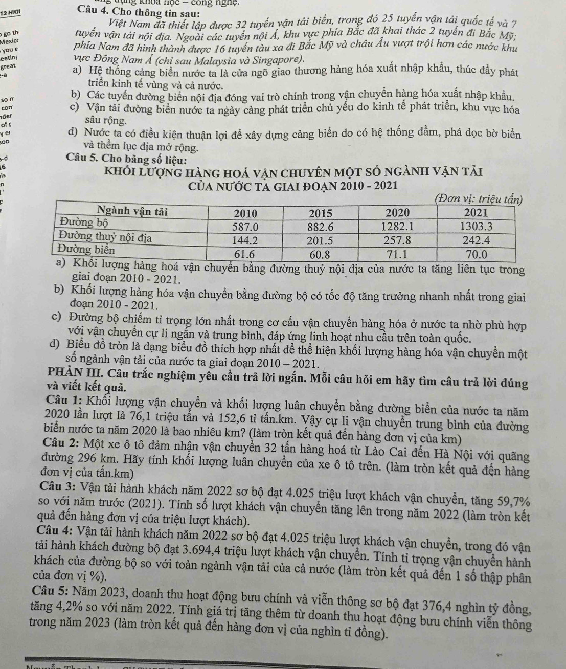 dụng khoa nọc - công nghệ .
12 HKII
Câu 4. Cho thông tin sau:
Việt Nam đã thiết lập được 32 tuyến vận tải biển, trong đó 25 tuyến vận tải quốc tế và 7
go th
tuyến vận tải nội địa. Ngoài các tuyến nội Á, khu vực phía Bắc đã khai thác 2 tuyến đi Bắc Mỹ;
Mexicr
you e
phía Nam đã hình thành được 16 tuyến tàu xa đi Bắc Mỹ và châu Âu vượt trội hơn các nước khu
eetinf
vực Đông Nam Ả (chỉ sau Malaysia và Singapore).
great
- a
a) Hệ thống cảng biển nước ta là cửa ngõ giao thương hàng hóa xuất nhập khẩu, thúc đầy phát
triển kinh tế vùng và cả nước.
so π
b) Các tuyến đường biển nội địa đóng vai trò chính trong vận chuyễn hàng hóa xuất nhập khẩu.
conr c) Vận tải đường biển nước ta ngày cảng phát triển chủ yếu do kinh tế phát triển, khu vực hóa
der
of r
sâu rộng.
yer d) Nước ta có điều kiện thuận lợi đề xây dựng cảng biển do có hệ thống đầm, phá dọc bờ biển
500
và thềm lục địa mở rộng.
d
Câu 5. Cho bảng số liệu:
6
khỏi lượng hàng hoá vận chuyên một số ngành vận tải
CủA NƯỚC TA GIAI ĐOẠN 2010 - 2021
vận chuyển bằng đường thuỷ nội địa của nước ta tăng liên tục trong
giai đoạn 2010 - 2021.
b) Khối lượng hàng hóa vận chuyển bằng đường bộ có tốc độ tăng trưởng nhanh nhất trong giai
đoạn 2010 - 2021.
c) Đường bộ chiếm tỉ trọng lớn nhất trong cơ cấu vận chuyển hàng hóa ở nước ta nhờ phù hợp
với vận chuyển cự li ngắn và trung bình, đáp ứng linh hoạt nhu cầu trên toàn quốc.
d) Biểu đồ tròn là dạng biểu đồ thích hợp nhất để thể hiện khối lượng hàng hóa vận chuyển một
số ngành vận tải của nước ta giai đoạn 2010 - 2021.
PHẢN III. Câu trắc nghiệm yêu cầu trã lời ngắn. Mỗi câu hỏi em hãy tìm câu trả lời đúng
và viết kết quả.
Câu 1: Khối lượng vận chuyền và khối lượng luân chuyển bằng đường biển của nước ta năm
2020 lần lượt là 76,1 triệu tấn và 152,6 ti tấn.km. Vậy cự li vận chuyển trung bình của đường
biển nước ta năm 2020 là bao nhiêu km? (làm tròn kết quả đến hàng đơn vị của km)
Câu 2: Một xe ô tô đảm nhận vận chuyển 32 tấn hàng hoá từ Lào Cai đến Hà Nội với quãng
đường 296 km. Hãy tính khối lượng luân chuyển của xe ô tô trên. (làm tròn kết quả đến hàng
đơn vị của tấn.km)
Câu 3: Vận tải hành khách năm 2022 sơ bộ đạt 4.025 triệu lượt khách vận chuyển, tăng 59,7%
so với năm trước (2021). Tính số lượt khách vận chuyển tăng lên trong năm 2022 (làm tròn kết
quả đến hàng đơn vị của triệu lượt khách).
Câu 4: Vận tải hành khách năm 2022 sơ bộ đạt 4.025 triệu lượt khách vận chuyển, trong đó vận
tảài hành khách đường bộ đạt 3.694,4 triệu lượt khách vận chuyển. Tính tỉ trọng vận chuyển hành
khách của đường bộ so với toàn ngành vận tải của cả nước (làm tròn kết quả đến 1 số thập phân
của đơn vị %).
Câu 5: Năm 2023, doanh thu hoạt động bưu chính và viễn thông sơ bộ đạt 376,4 nghìn tỷ đồng,
tăng 4,2% so với năm 2022. Tính giá trị tăng thêm từ doanh thu hoạt động bưu chính viễn thông
trong năm 2023 (làm tròn kết quả đến hàng đơn vị của nghìn tỉ đồng).