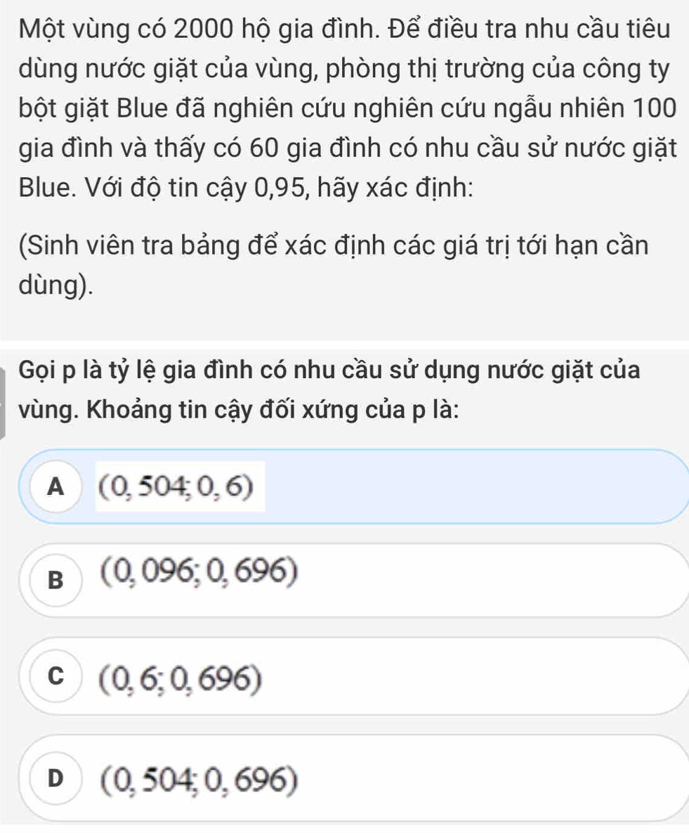 Một vùng có 2000 hộ gia đình. Để điều tra nhu cầu tiêu
dùng nước giặt của vùng, phòng thị trường của công ty
bột giặt Blue đã nghiên cứu nghiên cứu ngẫu nhiên 100
gia đình và thấy có 60 gia đình có nhu cầu sử nước giặt
Blue. Với độ tin cậy 0,95, hãy xác định:
(Sinh viên tra bảng để xác định các giá trị tới hạn cần
dùng).
Gọi p là tỷ lệ gia đình có nhu cầu sử dụng nước giặt của
vùng. Khoảng tin cậy đối xứng của p là:
A (0,504;0,6)
B (0,096;0,696)
C (0,6;0,696)
D (0,504;0,696)