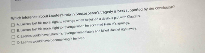 Which inference about Laertes's role in Shakespeare's tragedy is best supported by the conclusion?
A. Laertes lost his moral right to revenge when he joined a devious plot with Claudius.
B. Laertes lost his moral right to revenge when he accepted Hamlet's apology.
C. Laertes could have taken his revenge immediately and killed Hamlet right away.
D. Laertes would have become king if he lived.