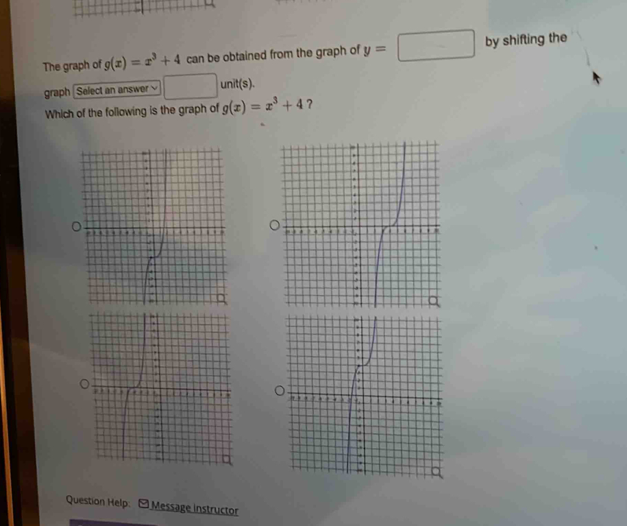 The graph of g(x)=x^3+4 can be obtained from the graph of y=□° by shifting the 
graph Select an answer unit(s). 
Which of the following is the graph of g(x)=x^3+4 ? 
Question Help: Message instructor