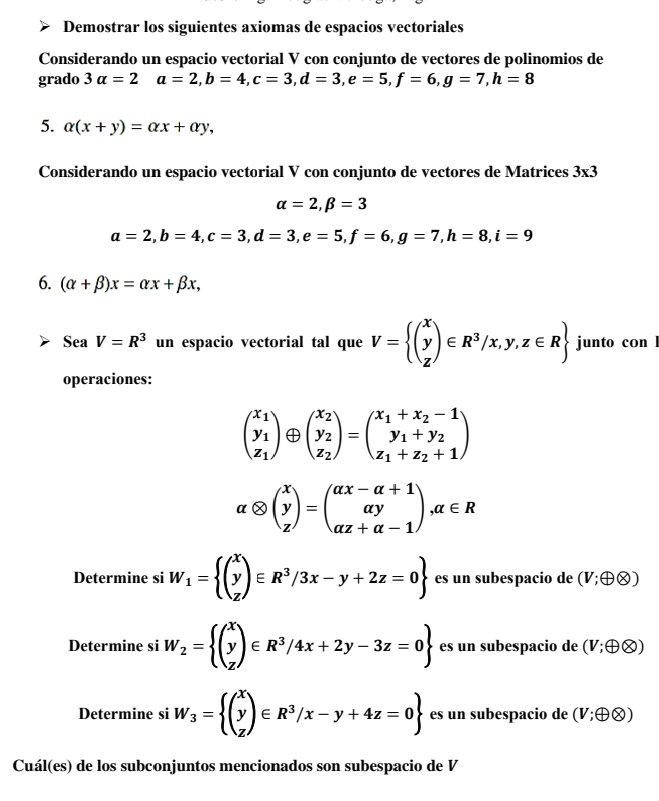 Demostrar los siguientes axiomas de espacios vectoriales
Considerando un espacio vectorial V con conjunto de vectores de polinomios de
grado 3alpha =2 a=2,b=4,c=3,d=3,e=5,f=6,g=7,h=8
5. alpha (x+y)=alpha x+alpha y,
Considerando un espacio vectorial V con conjunto de vectores de Matrices 3* 3
alpha =2,beta =3
a=2,b=4,c=3,d=3,e=5,f=6,g=7,h=8,i=9
6. (alpha +beta )x=alpha x+beta x,
SeaV=R^3 un espacio vectorial tal que V= beginpmatrix x y zendpmatrix ∈ R^3/x,y,z∈ R junto con l
operaciones:
beginpmatrix x_1 y_1 z_1endpmatrix beginpmatrix x_2 y_2 z_2endpmatrix =beginpmatrix x_1+x_2-1 y_1+y_2 z_1+z_2+1endpmatrix
alpha otimes beginpmatrix x y zendpmatrix =beginpmatrix alpha x-alpha +1 alpha y alpha z+alpha -1endpmatrix ,alpha ∈ R
Determine si W_1=beginarrayl (beginarrayr x y zendarray )∈ R^3/3x-y+2z=0 es un subespacio de (V;oplus otimes )
Determine si W_2= beginpmatrix x y zendpmatrix ∈ R^3/4x+2y-3z=0 es un subespacio de (V;oplus otimes )
Determine si W_3= beginpmatrix X y zendpmatrix ∈ R^3/x-y+4z=0endarray es un subespacio de (V;oplus otimes )
Cuál(es) de los subconjuntos mencionados son subespacio de V