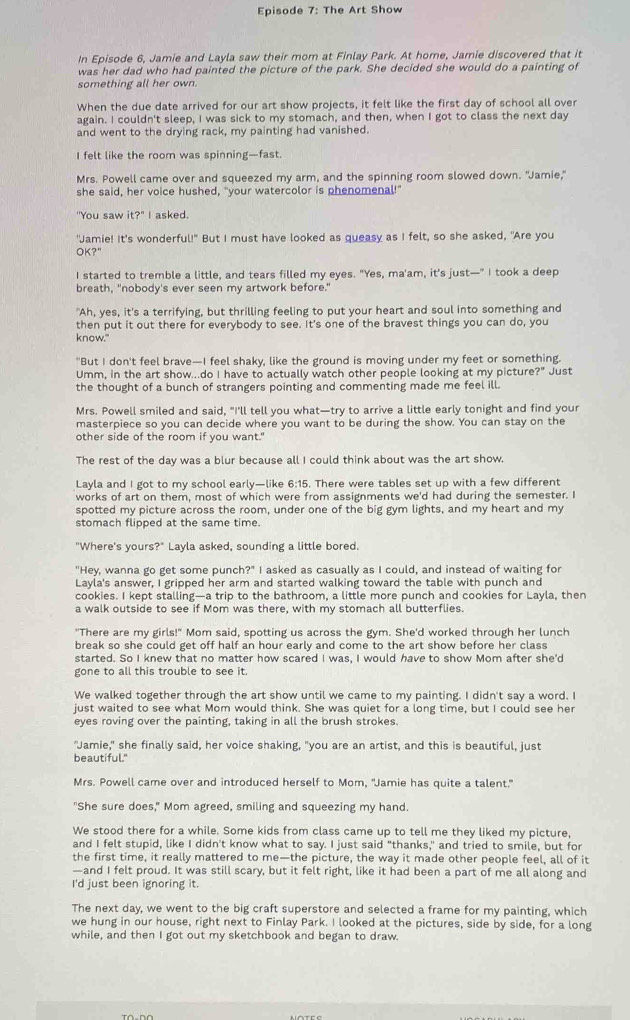 Episode 7: The Art Show
In Episode 6, Jamie and Layla saw their mom at Finlay Park. At home, Jamie discovered that it
was her dad who had painted the picture of the park. She decided she would do a painting of
something all her own.
When the due date arrived for our art show projects, it felt like the first day of school all over
again. I couldn't sleep, I was sick to my stomach, and then, when I got to class the next day
and went to the drying rack, my painting had vanished.
I felt like the room was spinning—fast.
Mrs. Powell came over and squeezed my arm, and the spinning room slowed down. "Jamie,"
she said, her voice hushed, "your watercolor is phenomenal!"
''You saw it?'' ' I asked.
'Jamie! It's wonderful!" But I must have looked as queasy as I felt, so she asked, "Are you
OK?"
I started to tremble a little, and tears filled my eyes. "Yes, ma'am, it's just—" I took a deep
breath, "nobody's ever seen my artwork before."
"Ah, yes, it's a terrifying, but thrilling feeling to put your heart and soul into something and
then put it out there for everybody to see. It's one of the bravest things you can do, you
know."
"But I don't feel brave—I feel shaky, like the ground is moving under my feet or something.
Umm, in the art show...do I have to actually watch other people looking at my picture?" Just
the thought of a bunch of strangers pointing and commenting made me feel ill.
Mrs. Powell smiled and said, "I'll tell you what—try to arrive a little early tonight and find your
masterpiece so you can decide where you want to be during the show. You can stay on the
other side of the room if you want.'
The rest of the day was a blur because all I could think about was the art show.
Layla and I got to my school early—like 6:15. There were tables set up with a few different
works of art on them, most of which were from assignments we'd had during the semester. I
spotted my picture across the room, under one of the big gym lights, and my heart and my
stomach flipped at the same time.
"Where's yours?" Layla asked, sounding a little bored.
"Hey, wanna go get some punch?" I asked as casually as I could, and instead of waiting for
Layla's answer, I gripped her arm and started walking toward the table with punch and
cookies. I kept stalling—a trip to the bathroom, a little more punch and cookies for Layla, then
a walk outside to see if Mom was there, with my stomach all butterflies.
"There are my girls!" Mom said, spotting us across the gym. She'd worked through her lunch
break so she could get off half an hour early and come to the art show before her class
started. So I knew that no matter how scared I was, I would have to show Mom after she'd
gone to all this trouble to see it.
We walked together through the art show until we came to my painting. I didn't say a word. I
just waited to see what Mom would think. She was quiet for a long time, but I could see her
eyes roving over the painting, taking in all the brush strokes.
"Jamie," she finally said, her voice shaking, "you are an artist, and this is beautiful, just
beautiful."
Mrs. Powell came over and introduced herself to Mom, "Jamie has quite a talent."
"She sure does," Mom agreed, smiling and squeezing my hand.
We stood there for a while. Some kids from class came up to tell me they liked my picture,
and I felt stupid, like I didn't know what to say. I just said "thanks," and tried to smile, but for
the first time, it really mattered to me—the picture, the way it made other people feel, all of it
—and I felt proud. It was still scary, but it felt right, like it had been a part of me all along and
I'd just been ignoring it.
The next day, we went to the big craft superstore and selected a frame for my painting, which
we hung in our house, right next to Finlay Park. I looked at the pictures, side by side, for a long
while, and then I got out my sketchbook and began to draw.
