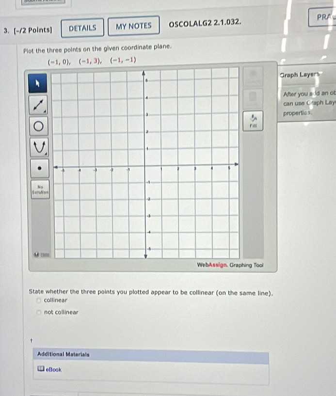 DETAILS MY NOTES OSCOLALG2 2.1.032.
PRA
Plot the three points on the given coordinate plane.
(-1,0),(-1,3), (-1,-1)
Graph Layers
After you add an ot
can use Graph Lay
propertics.
Fill
No
Sefutio
A# Lim
ng Tool
State whether the three points you plotted appear to be collinear (on the same line).
collinear
not collinear
Additional Materials
eBook