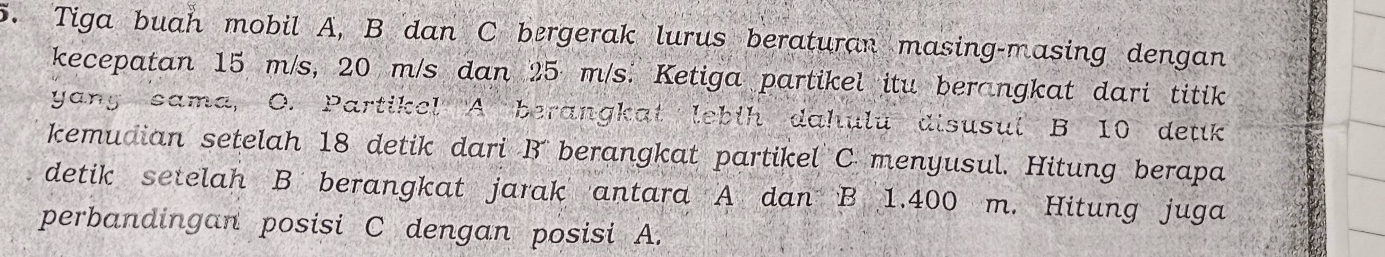 Tiga buah mobil A, B dan C bergerak lurus beraturan masing-masing dengan 
kecepatan 15 m/s, 20 m/s dan 25 m/s. Ketiga partikel itu berangkat dari titik 
yany sama, O. Partikel A berangkat lebih dahulu disusul B 10 detik 
kemudian setelah 18 detik dari B berangkat partikel C menyusul. Hitung berapa 
detik setelah B berangkat jarak antara A dan B 1.400 m. Hitung juga 
perbandingan posisi C dengan posisi A.