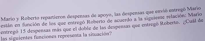 Mario y Roberto repartieron despensas de apoyo, las despensas que envió entregó Mario 
están en función de los que entregó Roberto de acuerdo a la siguiente relación: Mario 
entregó 15 despensas más que el doble de las despensas que entregó Roberto. ¿Cuál de 
las siguientes funciones representa la situación?