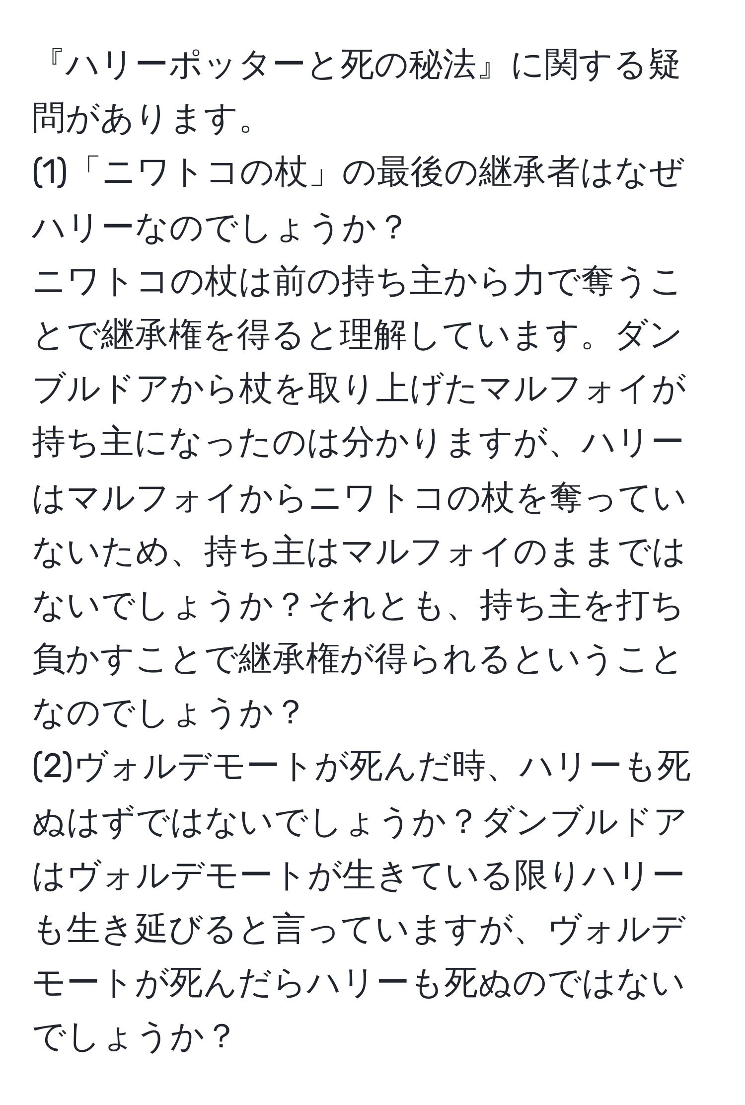 『ハリーポッターと死の秘法』に関する疑問があります。  
(1)「ニワトコの杖」の最後の継承者はなぜハリーなのでしょうか？  
ニワトコの杖は前の持ち主から力で奪うことで継承権を得ると理解しています。ダンブルドアから杖を取り上げたマルフォイが持ち主になったのは分かりますが、ハリーはマルフォイからニワトコの杖を奪っていないため、持ち主はマルフォイのままではないでしょうか？それとも、持ち主を打ち負かすことで継承権が得られるということなのでしょうか？  
(2)ヴォルデモートが死んだ時、ハリーも死ぬはずではないでしょうか？ダンブルドアはヴォルデモートが生きている限りハリーも生き延びると言っていますが、ヴォルデモートが死んだらハリーも死ぬのではないでしょうか？