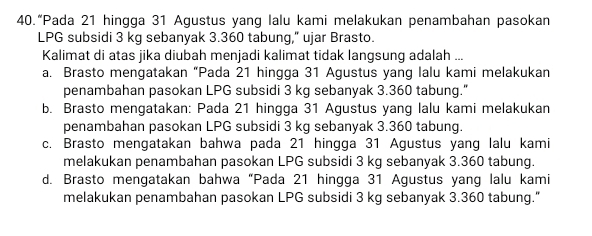 40.“Pada 21 hingga 31 Agustus yang lalu kami melakukan penambahan pasokan
LPG subsidi 3 kg sebanyak 3.360 tabung,” ujar Brasto.
Kalimat di atas jika diubah menjadi kalimat tidak langsung adalah ...
a. Brasto mengatakan “Pada 21 hingga 31 Agustus yang lalu kami melakukan
penambahan pasokan LPG subsidi 3 kg sebanyak 3.360 tabung."
b. Brasto mengatakan: Pada 21 hingga 31 Agustus yang lalu kami melakukan
penambahan pasokan LPG subsidi 3 kg sebanyak 3.360 tabung.
c. Brasto mengatakan bahwa pada 21 hingga 31 Agustus yang lalu kami
melakukan penambahan pasokan LPG subsidi 3 kg sebanyak 3.360 tabung.
d. Brasto mengatakan bahwa “Pada 21 hingga 31 Agustus yang lalu kami
melakukan penambahan pasokan LPG subsidi 3 kg sebanyak 3.360 tabung."