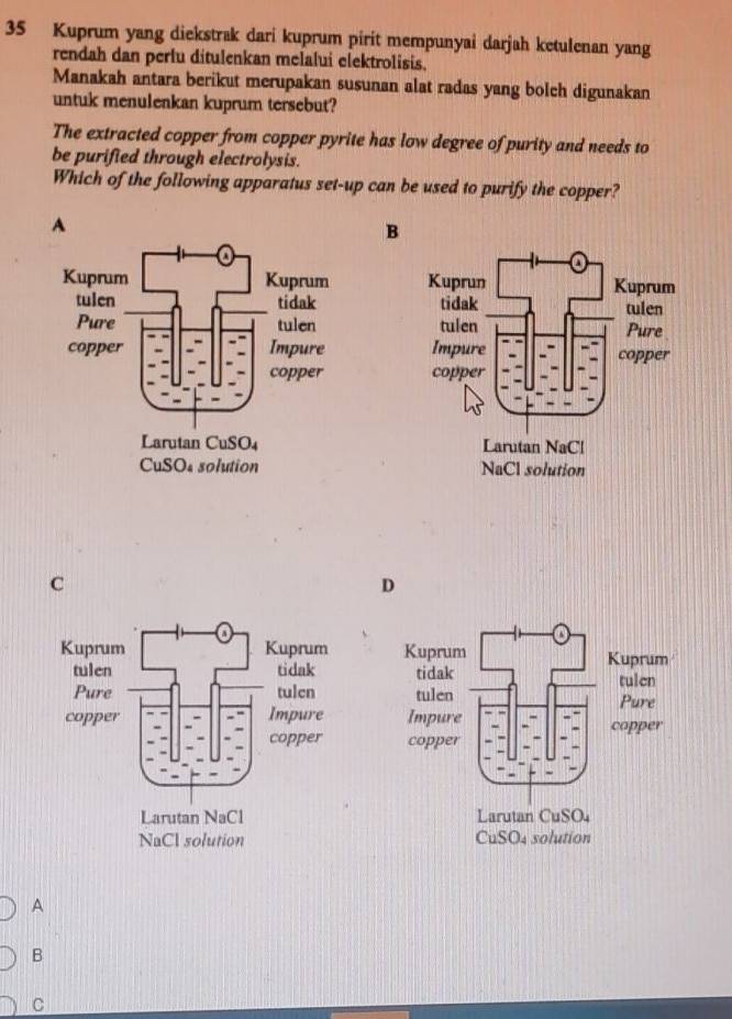 Kuprum yang diekstrak dari kuprum pirit mempunyai darjah ketulenan yang
rendah dan perlu ditulenkan melalui elektrolisis.
Manakah antara berikut merupakan susunan alat radas yang bolch digunakan
untuk menulenkan kuprum tersebut?
The extracted copper from copper pyrite has low degree of purity and needs to
be purified through electrolysis.
Which of the following apparatus set-up can be used to purify the copper?
A
B

C
D
 
 
 
 
 
 
 
A
B
C