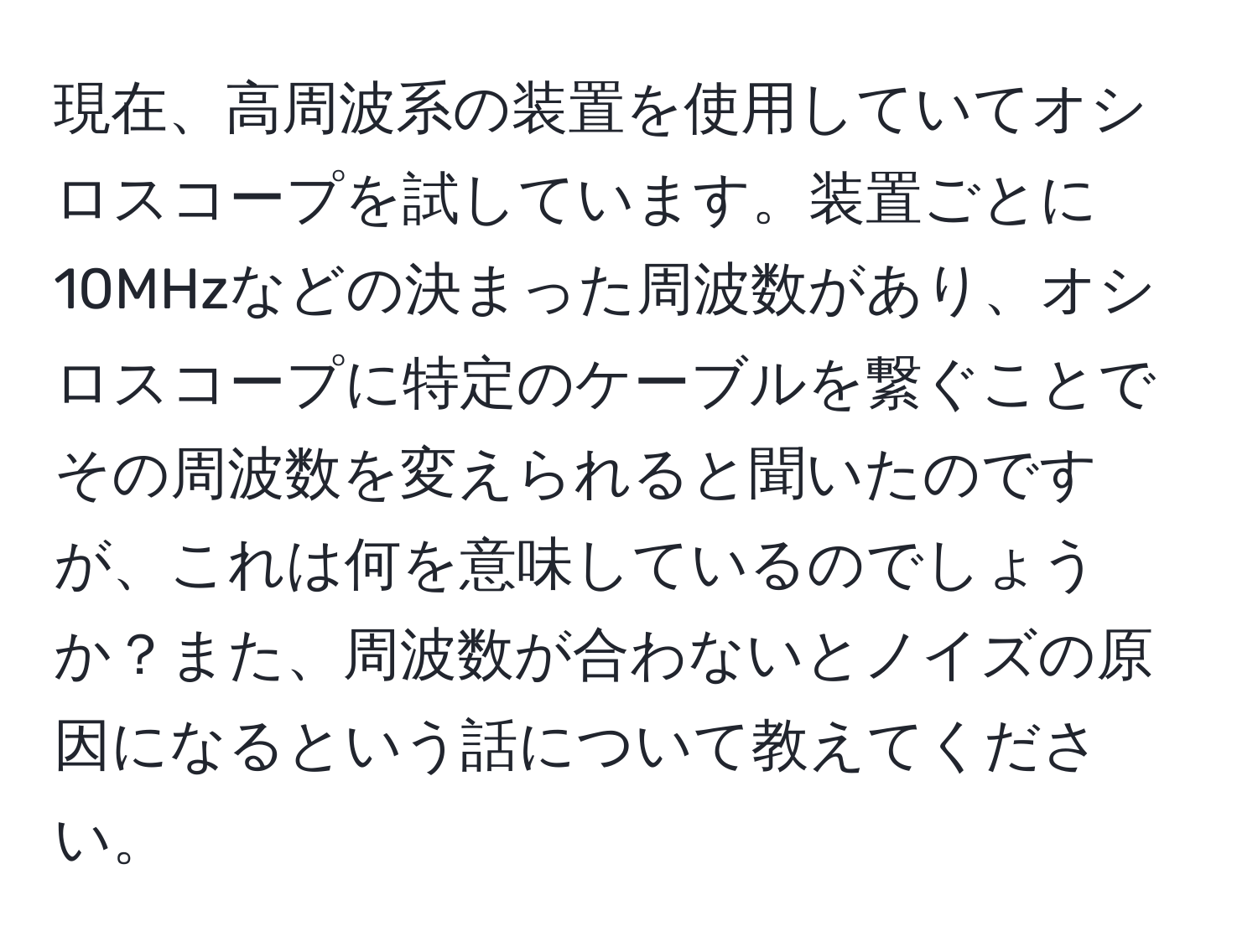 現在、高周波系の装置を使用していてオシロスコープを試しています。装置ごとに10MHzなどの決まった周波数があり、オシロスコープに特定のケーブルを繋ぐことでその周波数を変えられると聞いたのですが、これは何を意味しているのでしょうか？また、周波数が合わないとノイズの原因になるという話について教えてください。