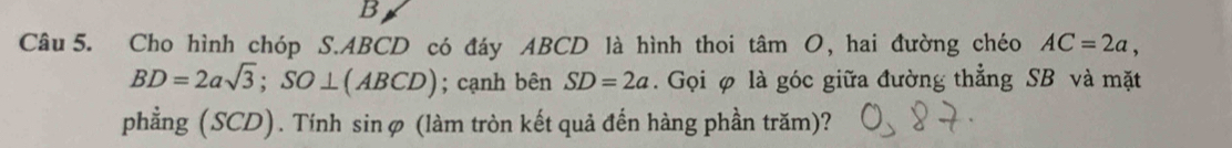 Cho hình chóp S. ABCD có đáy ABCD là hình thoi tan O , hai đường chéo AC=2a,
BD=2asqrt(3); SO⊥ (ABCD); cạnh bên SD=2a. Gọi φ là góc giữa đường thẳng SB và mặt 
phẳng (SCD). Tính sinφ (làm tròn kết quả đến hàng phần trăm)?