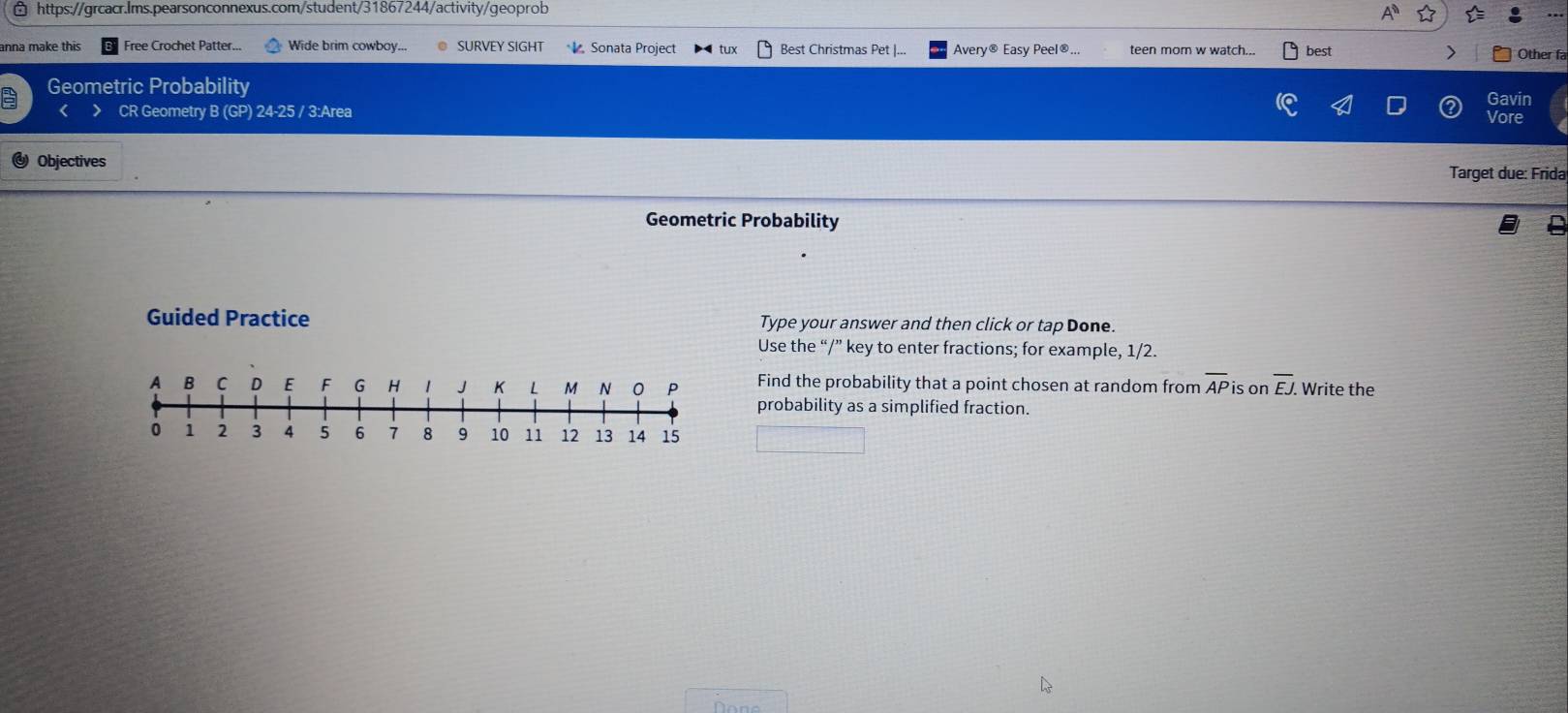 anna make this Free Crochet Patter... Wide brim cowboy... SURVEY SIGHT Sonata Project tux Best Christmas Pet |... Avery® Easy Peel®... teen mom w watch... best > Other fa 
Geometric Probability 
Gavin 
> CR Geometry B (GP) 24-25 / 3:Area Vore 
Objectives Target due: Frida 
Geometric Probability 
Guided Practice Type your answer and then click or tap Done. 
Use the “/” key to enter fractions; for example, 1/2. 
Find the probability that a point chosen at random from overline AP is on overline EJ. Write the 
probability as a simplified fraction.