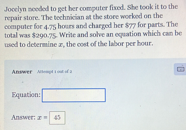 Jocelyn needed to get her computer fixed. She took it to the 
repair store. The technician at the store worked on the 
computer for 4.75 hours and charged her $77 for parts. The 
total was $290.75. Write and solve an equation which can be 
used to determine æ, the cost of the labor per hour. 
Answer Attempt 1 out of 2 
Equation: □ 
Answer: x= 45