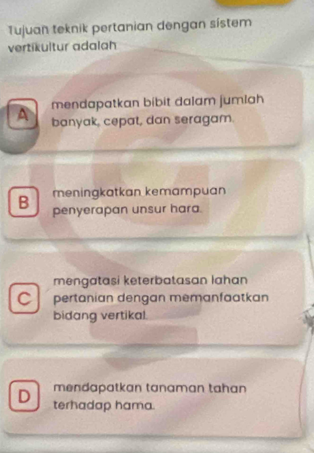 Tujuan teknik pertanian dengan sístem
vertikultur adalah
mendapatkan bibit dalam jumiah
A banyak, cepat, dan seragam.
B meningkatkan kemampuan
penyerapan unsur hara.
mengatasi keterbatasan lahan
C pertanian dengan memanfaatkan
bidang vertikal.
mendapatkan tanaman tahan
D terhadap hama.