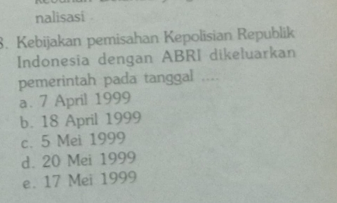 nalisasi .
. Kebijakan pemisahan Kepolisian Republik
Indonesia dengan ABRI dikeluarkan
pemerintah pada tanggal ....
a. 7 April 1999
b. 18 April 1999
c. 5 Mei 1999
d. 20 Mei 1999
e. 17 Mei 1999