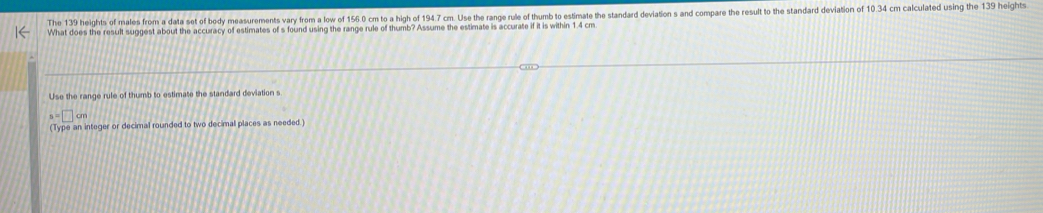 The 139 heights of males from a data set of body measurements vary from a low of 156.0 cm to a high of 194.7 cm. Use the range rule of thumb to estimate the standard deviation s and compare the result to the standard deviation of 10.34 cm calculated using the 139 heights 
What does the result suggest about the accuracy of estimates of s found using the range rule of thumb? Assume the estimate is accurate if it is within 1.4 cm
Use the range rule of thumb to estimate the standard deviation s
s=□ cm
(Type an integer or decimal rounded to two decimal places as needed.)