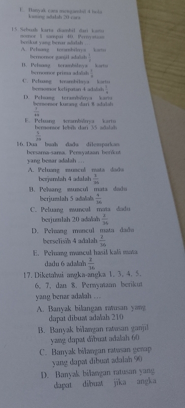 E. Banyak cara mengambil 4 ho
kuning adalah 20 cara
15. Sebuah kartu diambil dari kartu
nomor 1 sampai 40. Pernyataan
berikut yang benar adalah
A. Peluang terambilnya kartu
bernomor ganjil adalah  1/2 
B. Peluang terambilnya kartu
ernom or prima  a lh  3/8 
C. Peluang terambilnya kartu
bernomor kelipatan 4 adalah  1/4 
D. Peluang terambilnya kartu
bernomor k uran   dari   l
 7/40 
E. Peluang terambilnya kartu
bernomor lebih dari 35 adalh
 5/20 
16. Dua buah dadu dilemparkan
bersama-sama. Pernyataan berikut
yang benar adalah ...
A. Peluang muncul mata dadu
berjumlah 4 adalah  3/36 
B. Peluang muncul mata dadu
berjumlah 5 adalah  4/36 
C. Peluang muncul  mata dadu
berjumlah 20 adalah  2/36 
D. Peluang muncul mata dadu
berselisih 4 adalah  2/36 
E. Peluang muncul hasil kali mata
dadu 6 adalah  2/36 
17. Diketahui angka-angka 1. 3. 4. 5.
6. 7, dan 8. Pernyataan berikut
yang benar adalah ...
A. Banyak bilangan ratusan yang
dapat dibuat adalah 210
B. Banyak bilangan ratusan ganjil
yang dapat dibuat adalah 60
C. Banyak bilangan ratusan genap
yang dapat dibuat adalah 90
D. Banyak bilangan ratusan yang
dapat dibuat jika angka