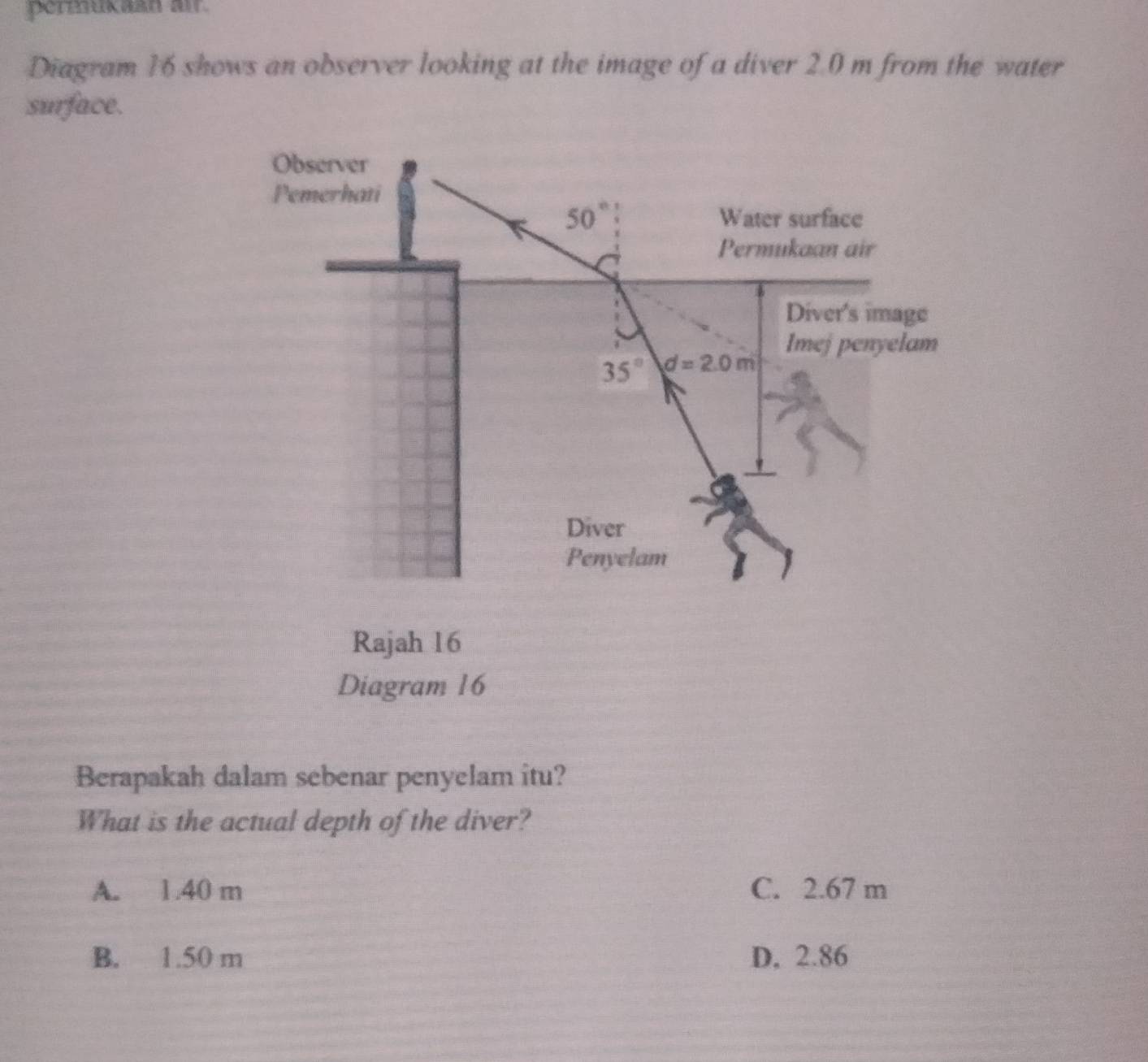 permukaan air.
Diagram 16 shows an observer looking at the image of a diver 2.0 m from the water
surface.
Diagram 16
Berapakah dalam sebenar penyelam itu?
What is the actual depth of the diver?
A. 1.40 m C. 2.67 m
B. 1.50 m D, 2.86