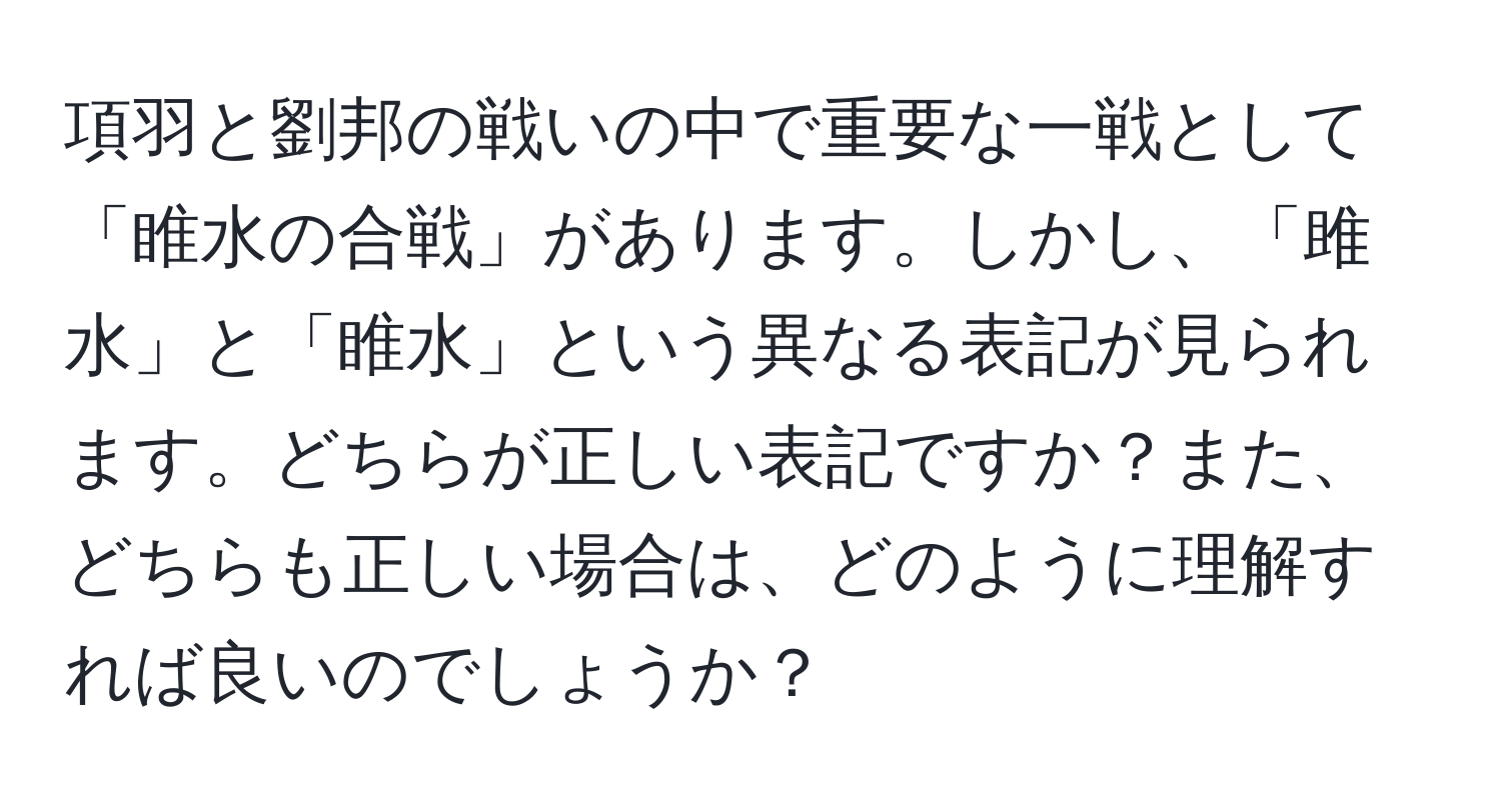 項羽と劉邦の戦いの中で重要な一戦として「睢水の合戦」があります。しかし、「雎水」と「睢水」という異なる表記が見られます。どちらが正しい表記ですか？また、どちらも正しい場合は、どのように理解すれば良いのでしょうか？