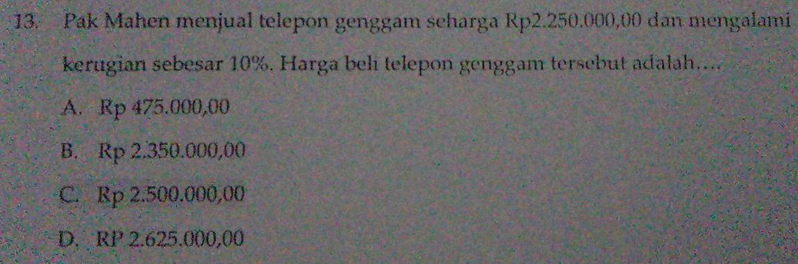 Pak Mahen menjual telepon genggam scharga Rp2.250.000,00 dan mengalami
kerugian sebesar 10%. Harga beli telepon genggam tersebut adalah....
A. Rp 475.000,00
B. Rp 2.350.000,00
C. Rp 2.500.000,00
D. RP 2.625.000,00