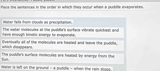 gggre
Place the sentences in the order in which they occur when a puddle evaporates.
Water falls from clouds as precipitation.
The water molecules at the puddle’s surface vibrate quickest and
have enough kinetic energy to evaporate.
Eventually all of the molecules are heated and leave the puddle,
which disappears.
The puddle's surface molecules are heated by energy from the
Sun.
Water is left on the ground - a puddle - when the rain stops.