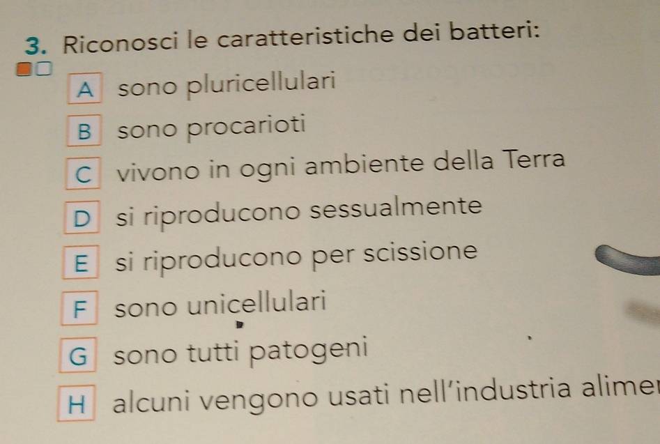 Riconosci le caratteristiche dei batteri:
A sono pluricellulari
B sono procarioti
C vivono in ogni ambiente della Terra
D si riproducono sessualmente
E si riproducono per scissione
F sono unicellulari
G sono tutti patogeni
H alcuni vengono usati nell’industria alimer