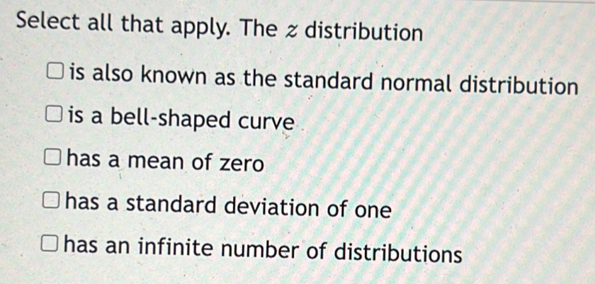 Select all that apply. The z distribution
is also known as the standard normal distribution
is a bell-shaped curve
has a mean of zero
has a standard deviation of one
has an infinite number of distributions