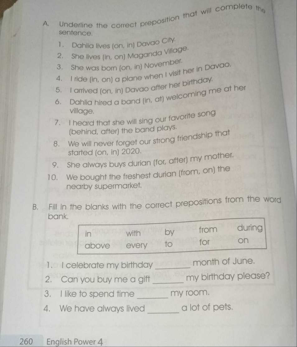 Underline the correct preposition that will complete the 
sentence. 
1. Dahlia lives (on, in) Davao City. 
2. She lives (in, on) Maganda Village. 
3. She was born (on, in) November. 
4. I ride (in, on) a plane when I visit her in Davao. 
5. I arrived (on, in) Davao after her birthday. 
6. Dahlia hired a band (in, at) welcoming me at her 
village. 
7. I heard that she will sing our favorite song 
(behind, after) the band plays. 
8. We will never forget our strong friendship that 
started (on, in) 2020. 
9. She always buys durian (for, after) my mother. 
10. We bought the freshest durian (from, on) the 
nearby supermarket. 
B. Fill in the blanks with the correct prepositions from the word 
bank. 
in with by from during 
above every to for on 
1. I celebrate my birthday _month of June. 
2. Can you buy me a gift _my birthday please? 
3. I like to spend time _my room. 
4. We have always lived _a lot of pets.
260 English Power 4